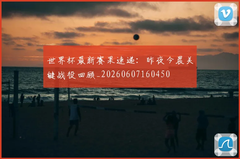世界杯最新赛果速递：昨夜今晨关键战役回顾_20260607160450