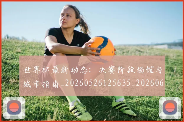 世界杯最新动态：决赛阶段场馆与城市指南_20260526125635_20260607160341