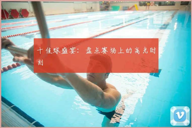 十佳球盛宴：盘点赛场上的高光时刻