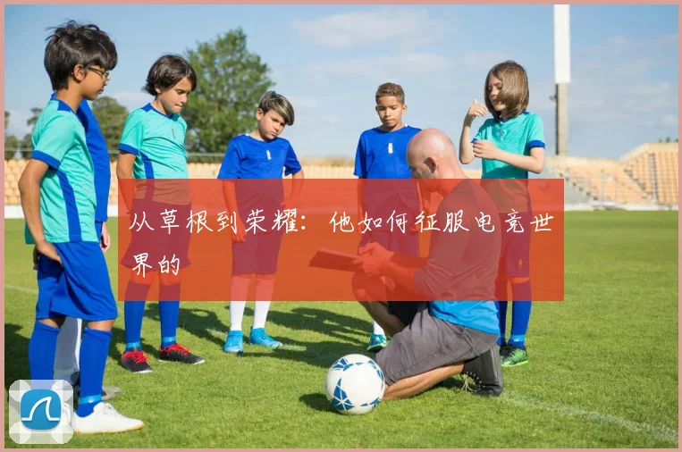 从草根到荣耀:他如何征服电竞世界的