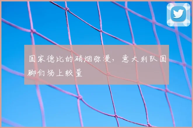国家德比的硝烟弥漫，意大利队国脚们场上较量