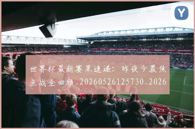 世界杯最新赛果速递：昨夜今晨焦点战全回顾_20260526125730_20260607160451