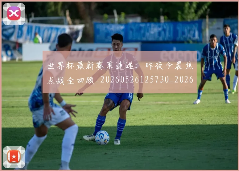 世界杯最新赛果速递：昨夜今晨焦点战全回顾_20260526125730_20260607160451