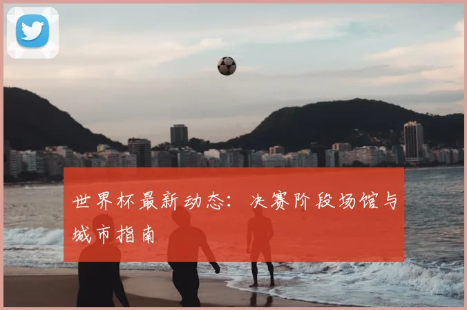 世界杯最新动态:决赛阶段场馆与城市指南