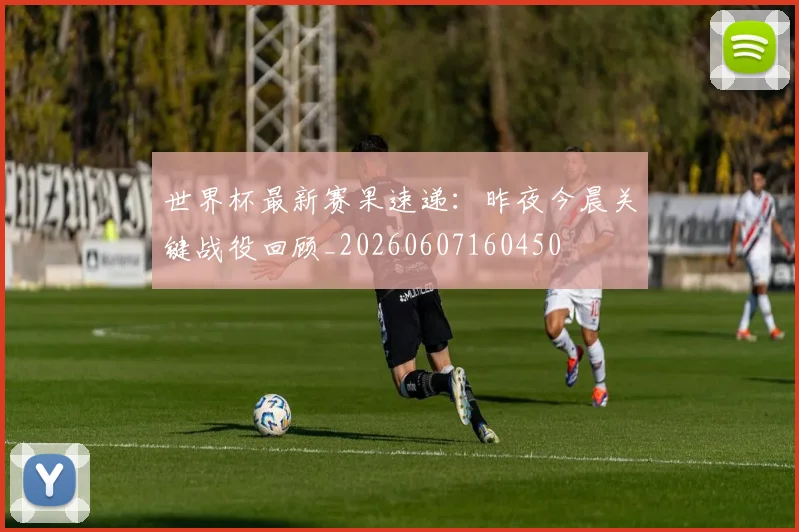 世界杯最新赛果速递:昨夜今晨关键战役回顾_20260607160450