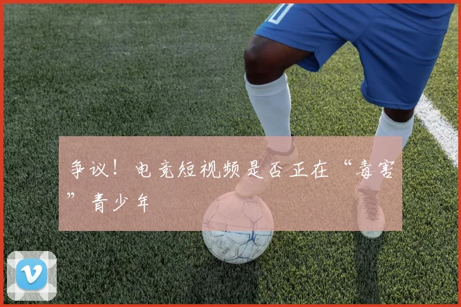 争议！电竞短视频是否正在“毒害”青少年